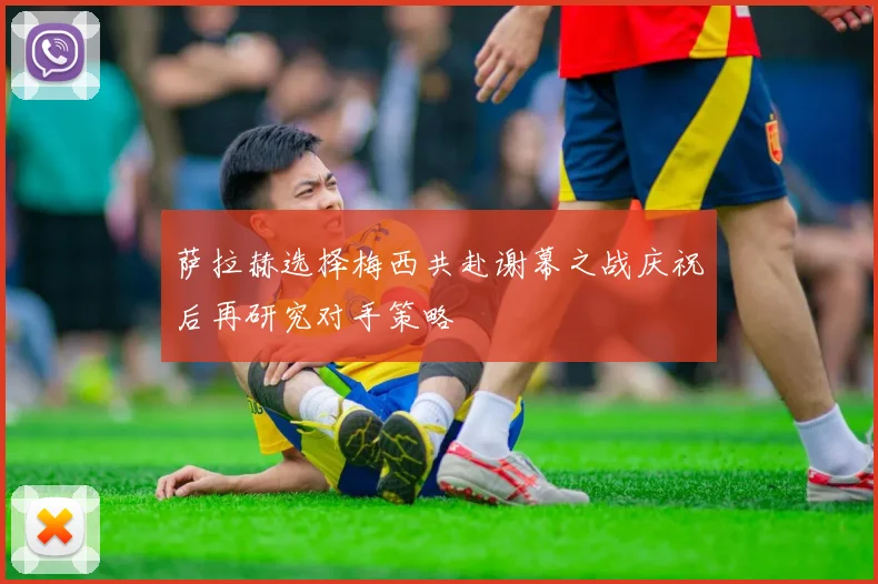 萨拉赫选择梅西共赴谢幕之战庆祝后再研究对手策略
