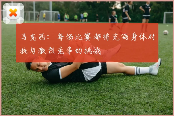 马克西：每场比赛都将充满身体对抗与激烈竞争的挑战
