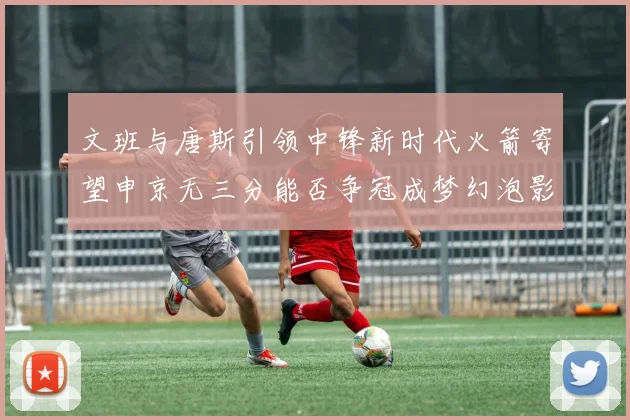 文班与唐斯引领中锋新时代火箭寄望申京无三分能否争冠成梦幻泡影