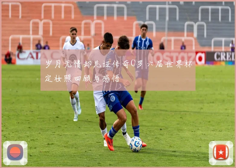岁月无情却见证传奇C罗六届世界杯定妆照回顾与感悟