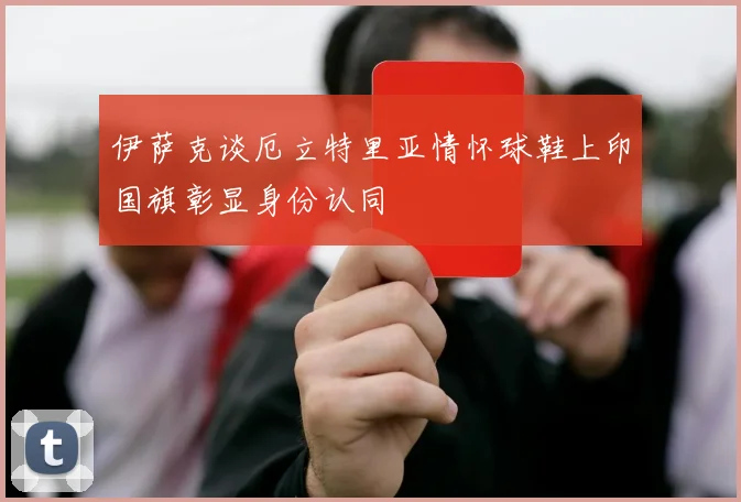 伊萨克谈厄立特里亚情怀球鞋上印国旗彰显身份认同