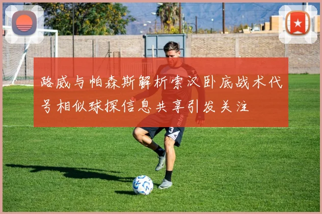 路威与帕森斯解析索汉卧底战术代号相似球探信息共享引发关注