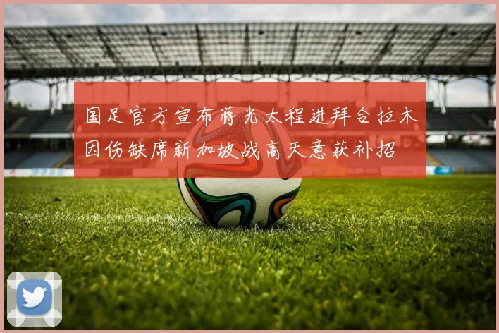 国足官方宣布蒋光太程进拜合拉木因伤缺席新加坡战高天意获补招