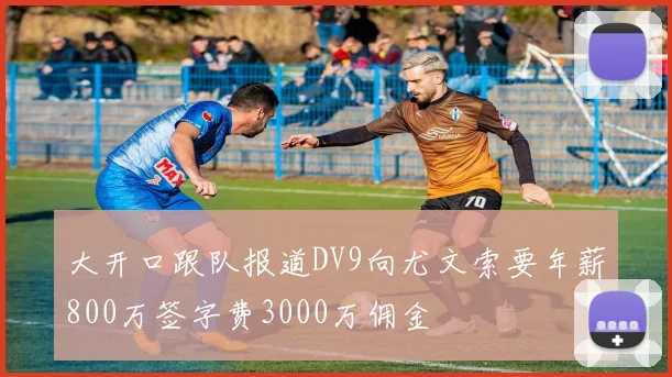 大开口跟队报道DV9向尤文索要年薪800万签字费3000万佣金