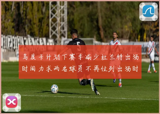 乌度卡计划下赛季减少杜兰特出场时间力求两名球员不再位列出场时间前五