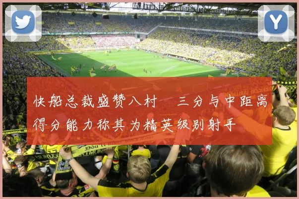 快船总裁盛赞八村塁三分与中距离得分能力称其为精英级别射手