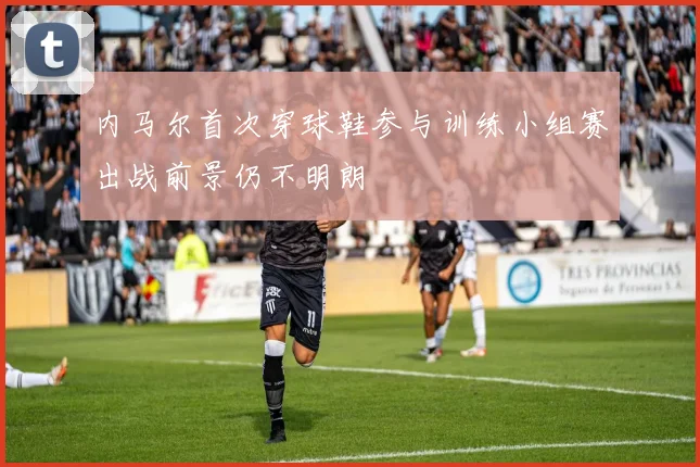 内马尔首次穿球鞋参与训练小组赛出战前景仍不明朗