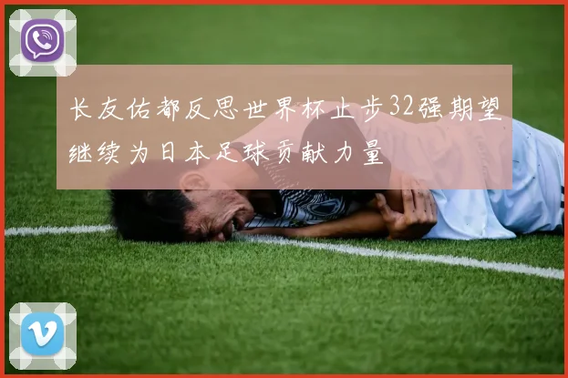 长友佑都反思世界杯止步32强期望继续为日本足球贡献力量