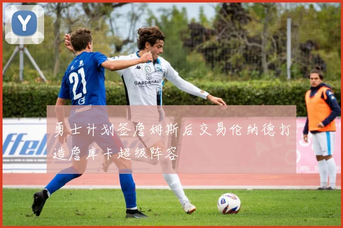 勇士计划签詹姆斯后交易伦纳德打造詹库卡超级阵容