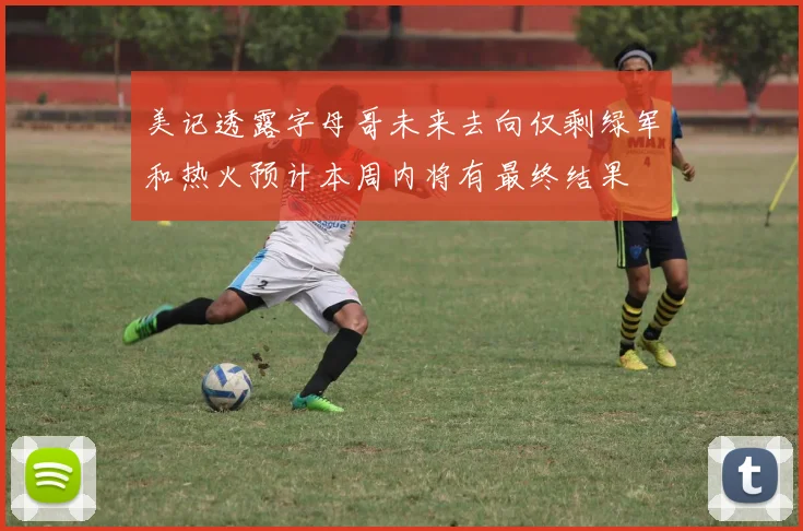 美记透露字母哥未来去向仅剩绿军和热火预计本周内将有最终结果