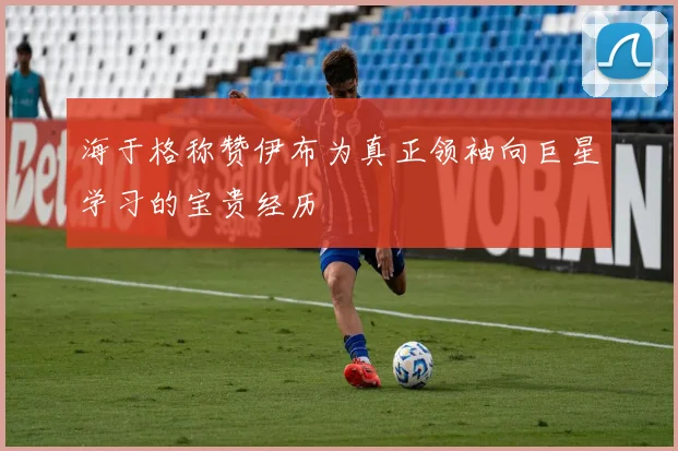 海于格称赞伊布为真正领袖向巨星学习的宝贵经历