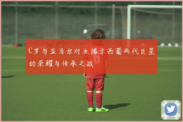 C罗与亚马尔对决揭示西葡两代巨星的荣耀与传承之战