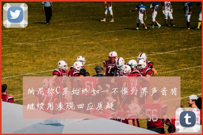 纳尼称C罗始终如一不惧外界声音将继续用表现回应质疑