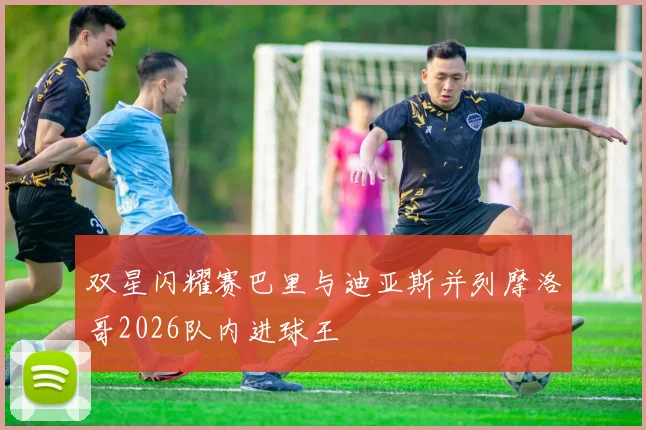 双星闪耀赛巴里与迪亚斯并列摩洛哥2026队内进球王