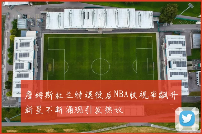 詹姆斯杜兰特退役后NBA收视率飙升新星不断涌现引发热议