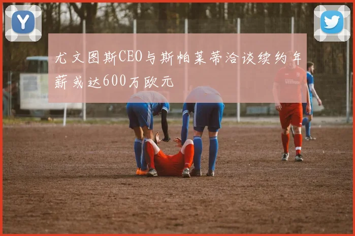 尤文图斯CEO与斯帕莱蒂洽谈续约年薪或达600万欧元