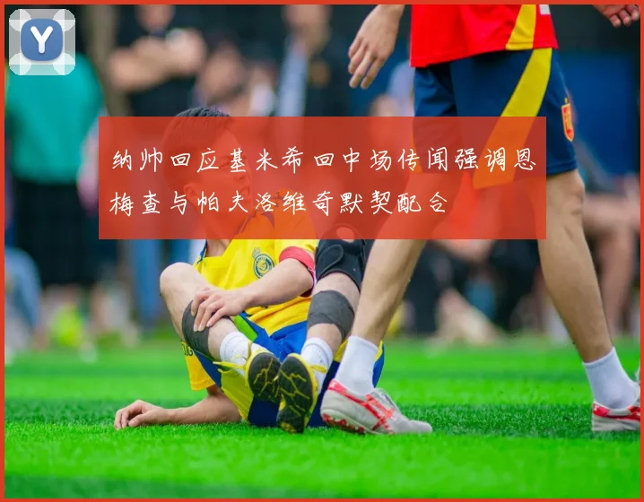 纳帅回应基米希回中场传闻强调恩梅查与帕夫洛维奇默契配合