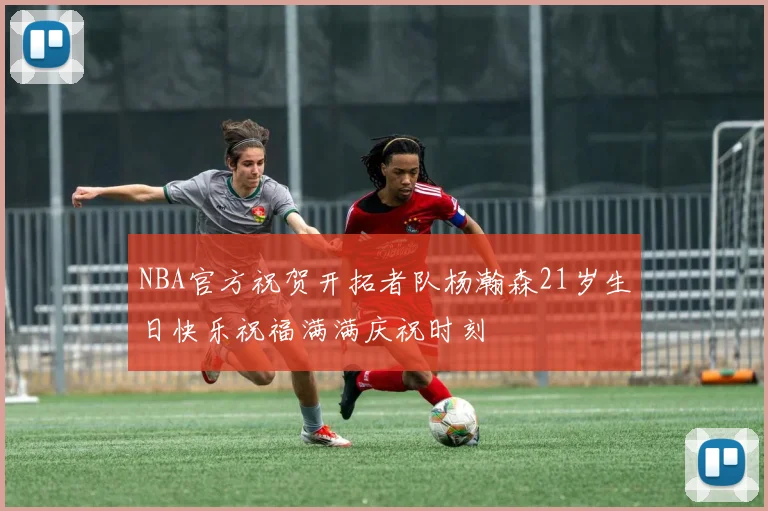 NBA官方祝贺开拓者队杨瀚森21岁生日快乐祝福满满庆祝时刻