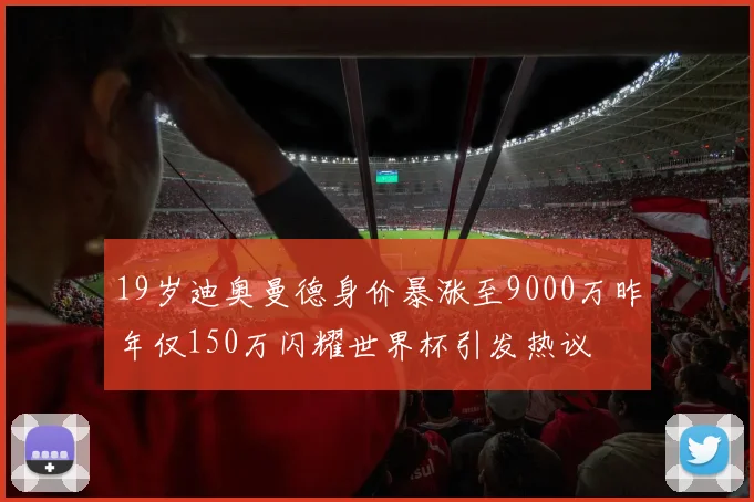 19岁迪奥曼德身价暴涨至9000万昨年仅150万闪耀世界杯引发热议