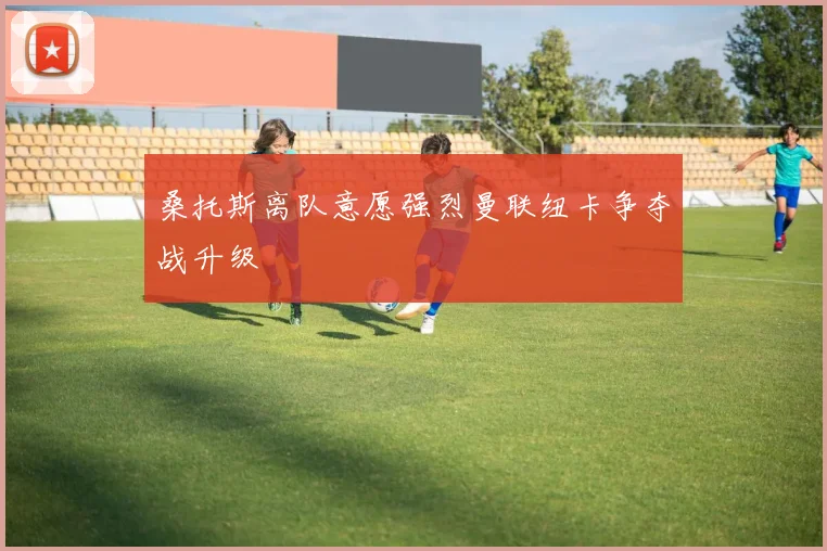 桑托斯离队意愿强烈曼联纽卡争夺战升级