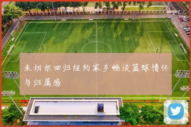 米切尔回归纽约家乡畅谈篮球情怀与归属感