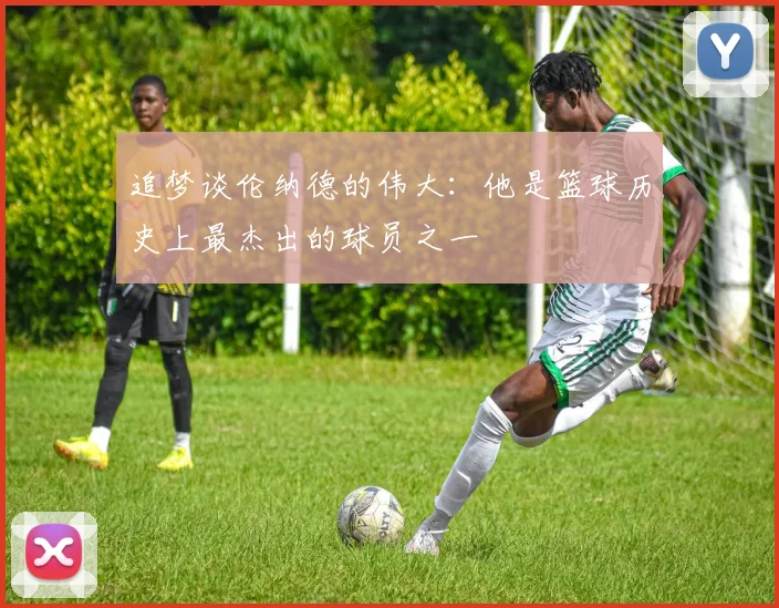 追梦谈伦纳德的伟大：他是篮球历史上最杰出的球员之一