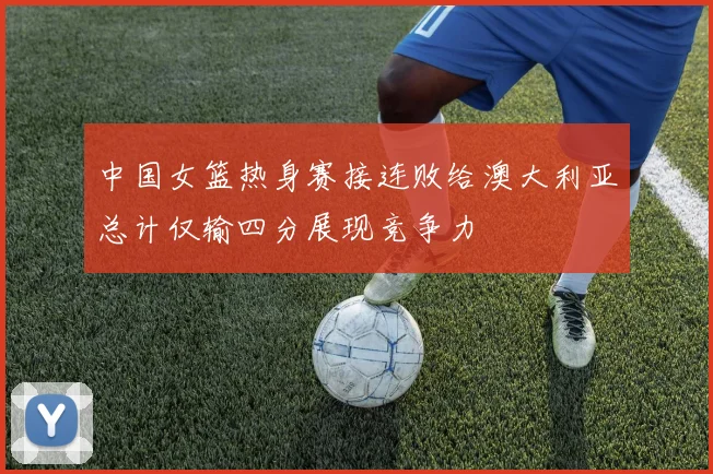 中国女篮热身赛接连败给澳大利亚总计仅输四分展现竞争力