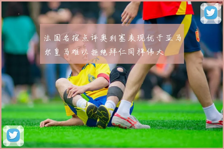 法国名宿点评奥利塞表现优于亚马尔皇马难以拒绝拜仁同样伟大