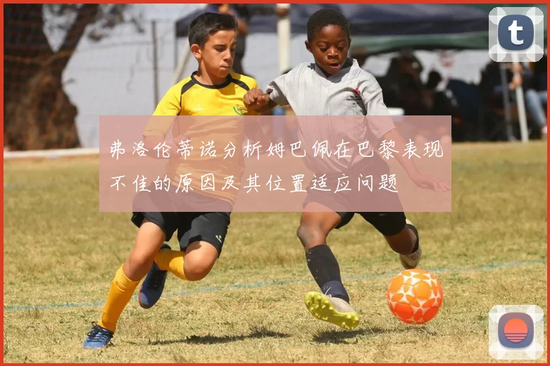 弗洛伦蒂诺分析姆巴佩在巴黎表现不佳的原因及其位置适应问题
