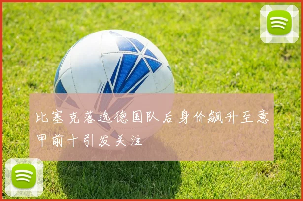 比塞克落选德国队后身价飙升至意甲前十引发关注