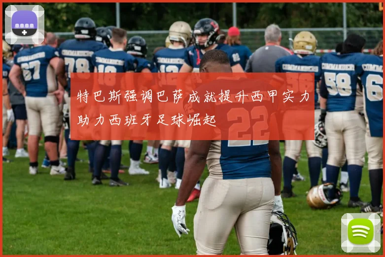 特巴斯强调巴萨成就提升西甲实力助力西班牙足球崛起